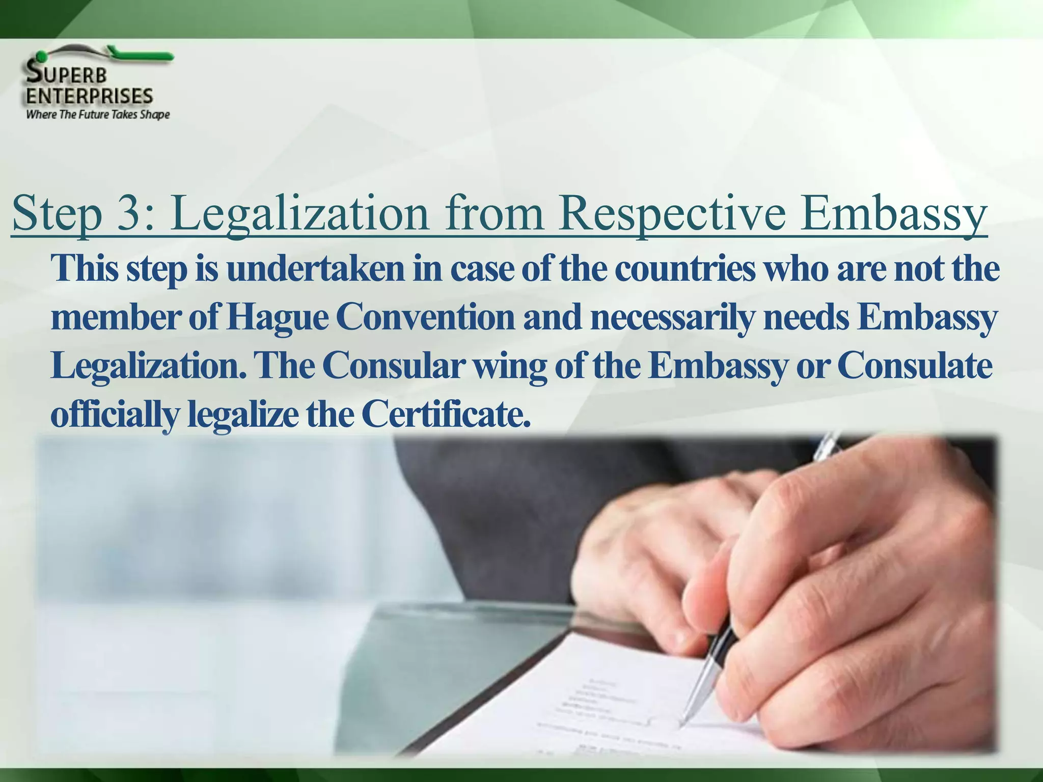 Step 3: Legalization from Respective Embassy
Thisstepisundertakenincaseofthecountrieswho arenotthe
memberofHagueConventionandnecessarilyneedsEmbassy
Legalization.TheConsularwingoftheEmbassyorConsulate
officiallylegalizetheCertificate.
 