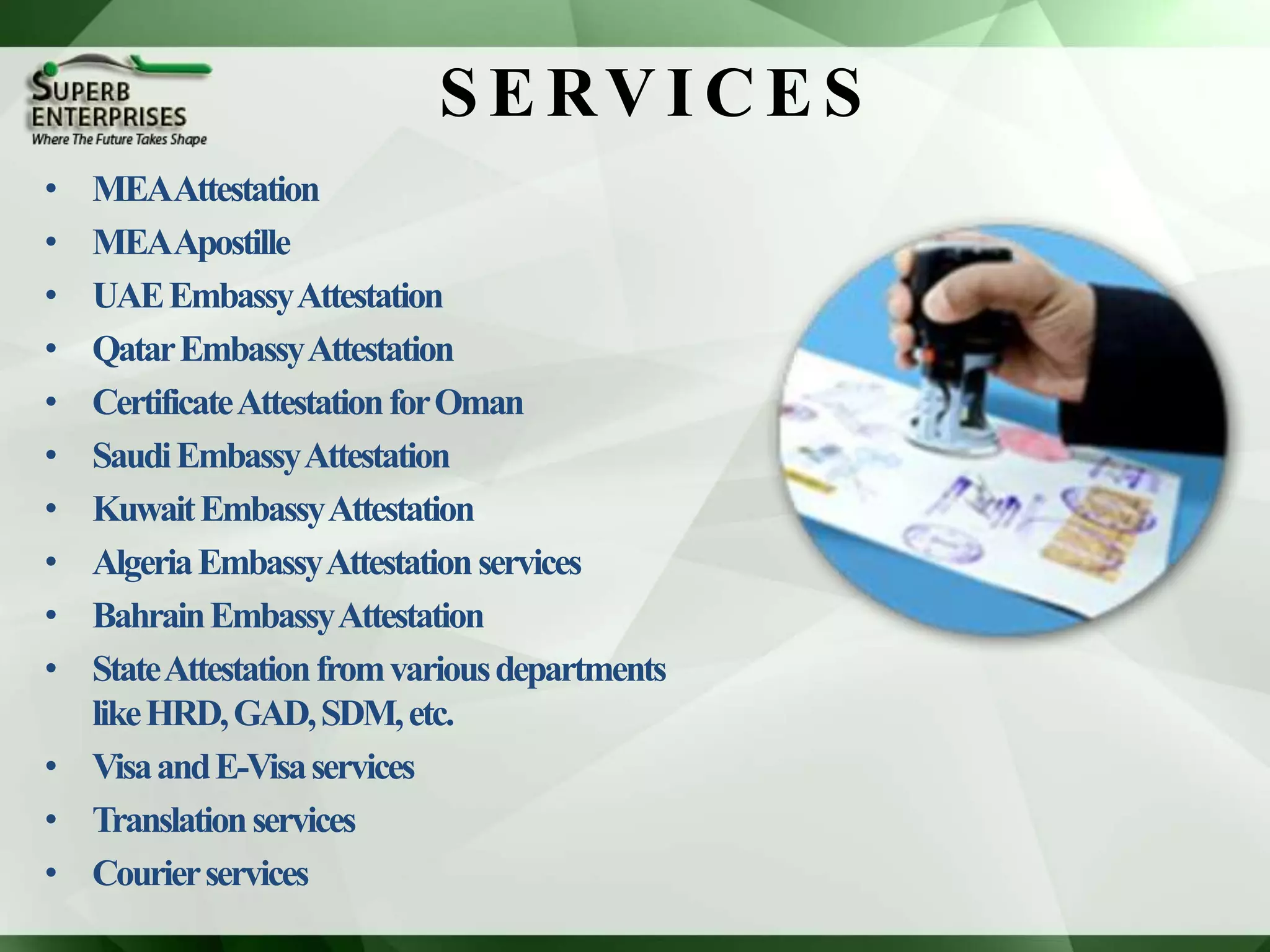 SERVI CES
• MEAAttestation
• MEAApostille
• UAEEmbassyAttestation
• QatarEmbassyAttestation
• CertificateAttestationforOman
• SaudiEmbassyAttestation
• KuwaitEmbassyAttestation
• AlgeriaEmbassyAttestationservices
• BahrainEmbassyAttestation
• StateAttestationfromvariousdepartments
likeHRD,GAD,SDM,etc.
• VisaandE-Visaservices
• Translationservices
• Courierservices
 