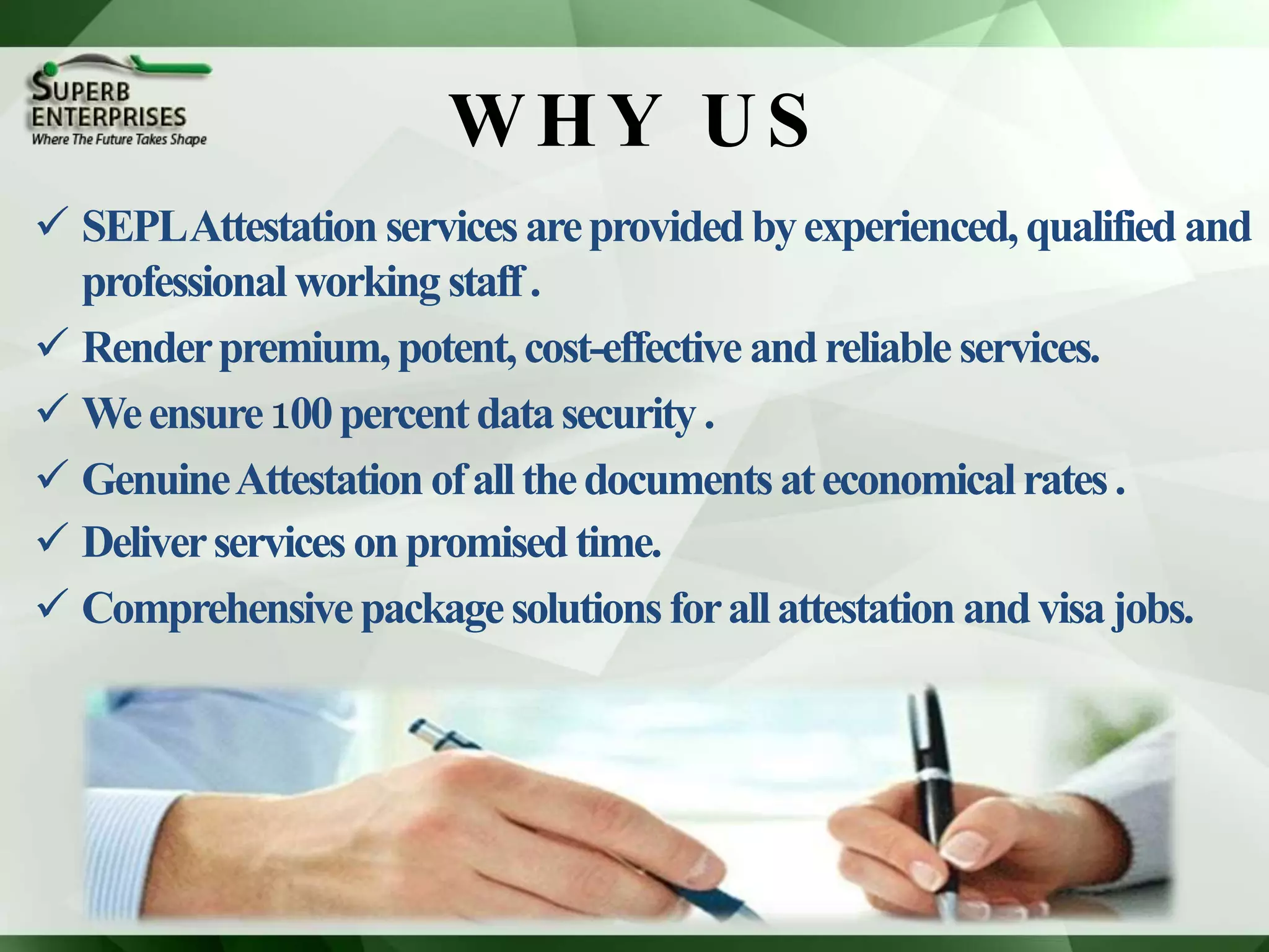 WHY US
 SEPLAttestation servicesareprovidedbyexperienced, qualified and
professional workingstaff.
 Renderpremium,potent,cost-effective andreliable services.
 Weensure100percentdatasecurity.
 GenuineAttestationofallthedocumentsateconomicalrates.
 Deliverservicesonpromisedtime.
 Comprehensivepackagesolutionsforallattestationandvisajobs.
 