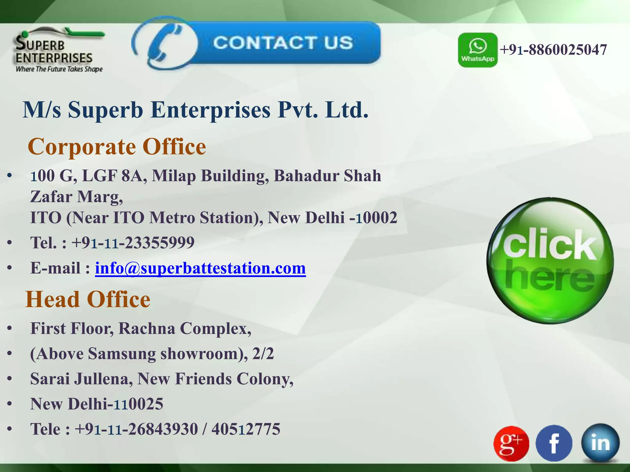 M/s Superb Enterprises Pvt. Ltd.
Corporate Office
• 100 G, LGF 8A, Milap Building, Bahadur Shah
Zafar Marg,
ITO (Near ITO Metro Station), New Delhi -10002
• Tel. : +91-11-23355999
• E-mail : info@superbattestation.com
Head Office
• First Floor, Rachna Complex,
• (Above Samsung showroom), 2/2
• Sarai Jullena, New Friends Colony,
• New Delhi-110025
• Tele : +91-11-26843930 / 40512775
+91-8860025047
 