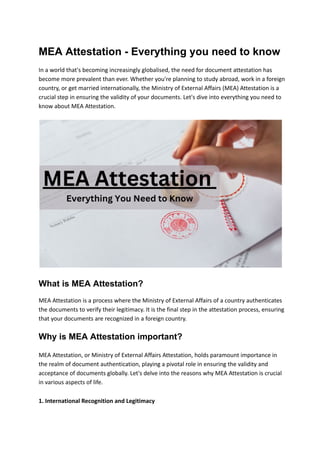 MEA Attestation - Everything you need to know
In a world that's becoming increasingly globalised, the need for document attestation has
become more prevalent than ever. Whether you're planning to study abroad, work in a foreign
country, or get married internationally, the Ministry of External Affairs (MEA) Attestation is a
crucial step in ensuring the validity of your documents. Let's dive into everything you need to
know about MEA Attestation.
What is MEA Attestation?
MEA Attestation is a process where the Ministry of External Affairs of a country authenticates
the documents to verify their legitimacy. It is the final step in the attestation process, ensuring
that your documents are recognized in a foreign country.
Why is MEA Attestation important?
MEA Attestation, or Ministry of External Affairs Attestation, holds paramount importance in
the realm of document authentication, playing a pivotal role in ensuring the validity and
acceptance of documents globally. Let's delve into the reasons why MEA Attestation is crucial
in various aspects of life.
1. International Recognition and Legitimacy
 