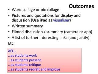 Outcomes• Word collage or pic collage
• Pictures and quotations for display and
discussion (Use iPad as visualiser)
• Written summary
• Filmed discussion / summary (camera or app)
• A list of further interesting links (and justify)
Etc.
AFL…
…as students work
…as students present
…as students critique
…as students redraft and improve
 