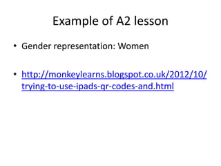 Example of A2 lesson
• Gender representation: Women
• http://monkeylearns.blogspot.co.uk/2012/10/
trying-to-use-ipads-qr-codes-and.html
 