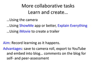More collaborative tasks
Learn and create…
…Using the camera
…Using ShowMe app or better, Explain Everything
…Using iMovie to create a trailer
Aim: Record learning as it happens.
Advantages: save to camera roll, export to YouTube
and embed into blog… comments on the blog for
self- and peer-assessment
 