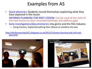 Examples from AS
• Quick plenaries: Students record themselves explaining what they
have explored in the lesson
INFORMS PLANNING FOR NEXT LESSON: Can be used at the start of
the next lesson to clear misunderstandings and address gaps
• Early investigations/documentaries into genre and the film industry
– Using Camera, ExplainEverything then iMovie to combine the two
http://thrilleropening1011.blogspot.co.uk/2012/11/home-learning-task-self-and-
peer.html
 