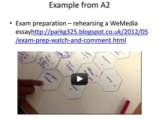 Example from A2
• Exam preparation – rehearsing a WeMedia
essayhttp://parkg325.blogspot.co.uk/2012/05
/exam-prep-watch-and-comment.html
 