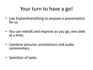 Your turn to have a go!
• Use ExplainEverything to prepare a presentation
for us
• You can redraft and improve as you go, one slide
at a time.
• Combine pictures, annotations and audio
commentary.
• Selection of tasks.
 
