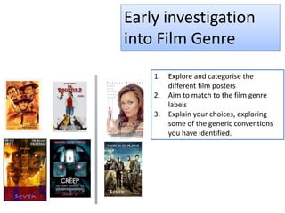 Early investigation
into Film Genre
1. Explore and categorise the
different film posters
2. Aim to match to the film genre
labels
3. Explain your choices, exploring
some of the generic conventions
you have identified.
 