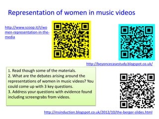 http://msinduction.blogspot.co.uk/2012/10/the-berger-slides.html
Representation of women in music videos
http://www.scoop.it/t/wo
men-representation-in-the-
media
http://beyoncecasestudy.blogspot.co.uk/
1. Read though some of the materials.
2. What are the debates arising around the
representations of women in music videos? You
could come up with 3 key questions.
3. Address your questions with evidence found
including screengrabs from videos.
 