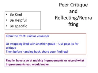 Peer Critique
and
Reflecting/Redra
fting
• Be Kind
• Be Helpful
• Be specific
From the front: iPad as visualiser
Or swapping iPad with another group – Use post-its for
critique
Then before handing back, share your findings!
Finally, have a go at making improvements or record what
improvements you would make.
 