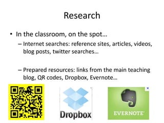 Research
• In the classroom, on the spot…
– Internet searches: reference sites, articles, videos,
blog posts, twitter searches…
– Prepared resources: links from the main teaching
blog, QR codes, Dropbox, Evernote…
 