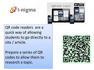 QR code readers are a
quick way of allowing
students to go directly to a
site / article.
Prepare a series of QR
codes to allow them to
research a topic.
 