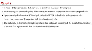 Results
 In vitro NP delivery reveals that increases in cell stress suppress cellular uptake,
 counteracting the enhanced uptake that occurs with increases in exposed surface area of spread cells.
 Upon prolonged culture on stiff hydrogels, cohesive HCT-8 cell colonies undergo metastatic
phenotypic change and disperse into individual malignant cells.
 The metastatic cells are of extremely low stress state and adopt an unspread, 3D morphology, resulting
in several-fold higher uptake than the nonmetastatic counterparts.
12
 