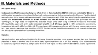 III. Materials and Methods
NPs Uptake Assay:
Carboxylate-modified fluorescent polystyrene NPs (100 nm in diameter, Ex/Em: 580/605 nm) were sonicated for 15 min to
avoid possible aggregations, then diluted in fresh cell medium to reach a final concentration of 0.02 mg mL−1 and incubated
with cells. After 8 h incubation, cells were thoroughly rinsed three times with DPBS, fixed with 4% paraformaldehyde solution,
stained with AlexFluor488 phalloidin for F-actin filaments and DAPI for nuclei. All materials were purchased from Life
Technologies. In single HeLa cell experiments, z-stacked images were taken using a confocal fluorescence microscope
(Olympus FV10i, Japan) with a 60× water-immersion lens (NA = 1.2, Olympus, Japan). In HCT-8 cell colonies experiments,
images were taken with a 20× lens (NA = 0.4, Olympus, Japan). All images were collected with the same exposure parameters
(e.g., laser intensity, exposure time, sensitivity of CCD). Detailed method describing the analysis of cell exposed surface area
and NPs uptake is provided in the Supporting Information.
Statistics:
Statistical analysis was performed in OriginPro 8.0 using Student’s two-tailed t-test between any two data sets. Data are
presented as mean ― standard error of the mean (SEM). Significance level is set as p < 0.05, where p > 0.05 is considered as
no statistically significant difference. Sample size is shown in each figure and data are from at least three parallel experiments.
4
 