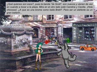 ¿Qué quienes son esos?, pues la banda “de Scott”, son nuevos y vienen de vez
en cuando a tocar a la plaza. Mira en el otro lado está Carolina y Cecilia. ¡Hola
chicosss!, ¿A que es una broma como baila Brett?. Para ser un elefante es un
gran bailarin...
 