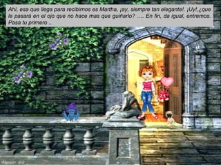 Ahí, esa que llega para recibirnos es Martha, ¡ay, siempre tan elegante!. ¡Uy!,¿que
le pasará en el ojo que no hace mas que guiñarlo? …. En fin, da igual, entremos.
Pasa tu primero ..
 