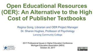 Open Educational Resources
(OER): An Alternative to the High
Cost of Publisher Textbooks
Regina Gong, Librarian and OER Project Manager
Dr. Sharon Hughes, Professor of Psychology
Lansing Community College
2017 Professional Issues in Higher Education Conference
Michigan Education Association (MEA)
October 20, 2017
 