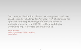 “Accurate attribution for different marketing tactics and sales
analytics is a key challenge for Advanta. MEA Digital’s analytic
approach and deep knowledge of Omniture helped us
understand exactly how SEO, SEM, affiliate and display
adver tising impact our lead generation funnel.”
Lance Hollander
Senior Vice President, Online Marketing,
Advanta Bank




                                           11
 
