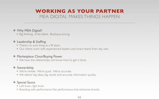 WORKING AS YOUR PARTNER
                       MEA DIGITAL MAKES THINGS HAPPEN

❖ Why MEA Digital?
  • Big thinking. A-list talent. Boutique pricing.

❖ Leadership & Stafﬁng
  • There’s no such thing as a ‘B’ team.
  • Our clients work with experienced leaders and smart teams from day one.

❖ Marketplace Clout/Buying Power
  • We have the relationships and know-how to get it done.

❖ Stewardship
  • We’re nimble. We’re quick. We’re accurate.
  • We deliver big ideas, big results and accurate information quickly.

❖ Special Sauce
  • Left brain, right brain.
  • Branding with performance ﬂair, performance that enhances brands.

                                                       12
 