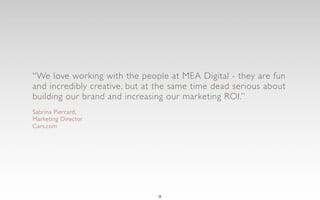 “We love working with the people at MEA Digital - they are fun
and incredibly creative, but at the same time dead serious about
building our brand and increasing our marketing ROI.”
Sabrina Pierrard,
Marketing Director
Cars.com




                               3
 