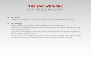 THE WAY WE WORK
                              OUR MISSION & PHILOSOPHY

❖ Our Mission
  • Connect what’s meaningful to our clients’ customers with what’s proﬁtable for their business
❖ Our Philosophy
  • Be true partners with our clients in their constant effort toward increasing ROI
  • Foster a results-oriented environment in which the client’s business objectives are the primary driving
    factor in everything we do
  • Be an analytics-focused agency offering the expertise and insight to tell our clients what happened, why,
    and what it means for their business
  • Align our clients with an interdisciplinary team that includes account strategists, creative thinkers, media
    specialists and experienced researchers and analysts; these competencies work in concert




                                                        4
 