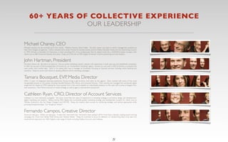 60+ YEARS OF COLLECTIVE EXPERIENCE
                                                                                     OUR LEADERSHIP

Michael Chaney, CEO
Michael’s resume can be summed up in four words. Madison Avenue, Silicon Valley. His early career was spent in senior management positions at
New York’s largest ad agencies. Clients included half a dozen Procter & Gamble brands, Johnnie Walker, Ramada Hotels, and the Advertising Council.
In 1994, Michael co-founded US Interactive, a small consulting ﬁrm of six professionals that he helped build into a NASDAQ-traded company with
clients such as IBM, American Express, and Lexus. Today, you’ll ﬁnd him at MEA Digital immersed in brand positioning and web analytics.


John Hartman, President
He hasn’t done it all. But John’s on pace to. He’s an online marketing industry veteran with experience in both start-ups and established companies.
In 2001, he was part of the founding team of Involve, Inc., an “involvement marketing” agency. Involve, Inc. was sold in 2003 to Kintera, a company that
went public nine months later. Early in his career, John was a manager at Accenture, focusing on ﬁnancial services, including online banking and
insurance. Today, he works with clients to develop effective online marketing campaigns.


Tamara Bousquet, EVP, Media Director
With 13 years of integrated planning experience, Tamara brings a get-’er-done work ethic to the agency. She’s worked with some of the most
recognizable brands on the planet, including Hewlett-Packard, UPS, Xerox, and Universal Pictures. Most recently, she managed the worldwide digital
assignment for Apple at OMD, helping the most popular fruit in the world establish an indomitable presence on the web with a series of elegant, ﬁrst-
ever executions. Now Tamara focuses on media strategy, as well as agency improvement and growth.


Cathleen Ryan, CRO, Director of Account Services
Cathleen is a true interactive evangelist. She touts more than ten years of experience in branding, strategy, e-commerce design and development,
digital marketing, and analytics. Before joining MEA Digital, she successfully guided marketing strategy and development projects for clients such as
Toshiba, Qualcomm, the San Diego Chargers, and WD-40. Today, she inspires client success by combining strategic and tactical approaches while
pursuing exceptional ideas. Can we get an “Amen?”


Fernando Campos, Creative Director
Some are web guys. Others are idea guys. A select few wear both hats. Fernando’s been pulling it off for more than a decade, creating award-winning
campaigns for Coca-Cola, Nestle, Walt Disney, and “Sesame Street.” Today, he continues to focus his attention on transforming ideas of all sizes into
results-driven executions for MEA Digital’s wide range of clients, including Oakley, Cars.com, and Callaway.




                                                                                                                       5
 