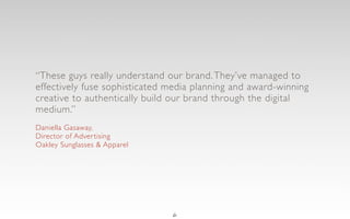 “These guys really understand our brand. They’ve managed to
effectively fuse sophisticated media planning and award-winning
creative to authentically build our brand through the digital
medium.”
Daniella Gasaway,
Director of Adver tising
Oakley Sunglasses & Apparel




                               6
 