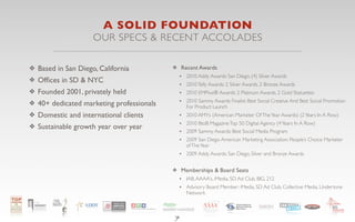 A SOLID FOUNDATION
                    OUR SPECS & RECENT ACCOLADES

❖ Based in San Diego, California          ❖ Recent Awards
                                            •   2010 Addy Awards: San Diego, (4) Silver Awards
❖ Ofﬁces in SD & NYC
                                            •   2010 Telly Awards: 2 Silver Awards, 2 Bronze Awards
❖ Founded 2001, privately held              •   2010 EMPixx® Awards: 2 Platinum Awards, 2 Gold Statuettes

❖ 40+ dedicated marketing professionals     •   2010 Sammy Awards Finalist: Best Social Creative And Best Social Promotion
                                                For Product Launch
❖ Domestic and international clients        •   2010 AMYs (American Marketer Of The Year Awards) (2 Years In A Row)
                                            •   2010 BtoB Magazine Top 50 Digital Agency (4 Years In A Row)
❖ Sustainable growth year over year
                                            •   2009 Sammy Awards: Best Social Media Program
                                            •   2009 San Diego American Marketing Association: People’s Choice Marketer
                                                of The Year
                                            • 2009 Addy Awards: San Diego, Silver and Bronze Awards

                                          ❖ Memberships & Board Seats
                                            • IAB, AAAA’s, iMedia, SD Ad Club, BIG, 212
                                            • Advisory Board Member: iMedia, SD Ad Club, Collective Media, Undertone
                                                Network



                                          7
 