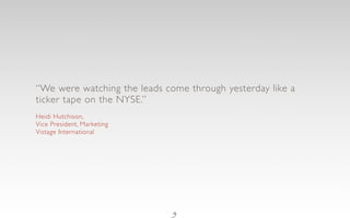 “We were watching the leads come through yesterday like a
ticker tape on the NYSE.”
Heidi Hutchison,
Vice President, Marketing
Vistage International




                              9
 