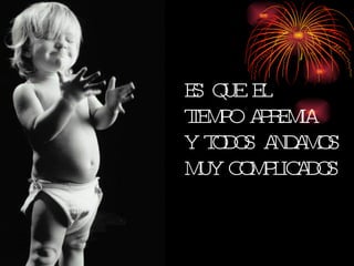 ES QUE EL TIEMPO APREMIA Y TODOS ANDAMOS MUY COMPLICADOS