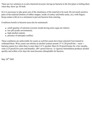 There are two solutions to avoid a bacterial invasion: having no bacteria in the first place or killing them
when they show up. Or both.

So it is necessary to take great care of the cleanliness of the material to be used. Do not touch sensitive
parts of the material (bottom of rubber stopper, inside of carboy and bottle necks, etc.) with fingers.
Keep contact with air to a minimum to prevent bacteria from entering.

Conditions hostile to bacteria must also be maintained:

    q   small quantity of nutrients (sweeter meads having more sugar are riskier),
    q   low pH (acidic environment),
    q   high alcohol content,
    q   presence of antiseptic (sulfite).

These conditions are unfavorable for yeasts as well but yeasts have been selected if not trained to
withstand them. Wine yeasts can tolerate an alcohol content around 15 % (30 proof) but -- most --
bacteria cannot live when there is more than 2-4 % alcohol. Beer (8-10 proof) keeps for a few months,
wine (125 proof) for years and brandies (80+ proof) forever. A vigorous fermentation produces alcohol
quickly and within a few days the must becomes inhospitable for bacteria.


May 28th 2002
 