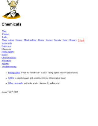 Chemicals
 Map
 Contact
 Links
 Mead tasting History Mead making Honey Science Society Quiz Glossary L'hydre
Ingredients                                                           au
Equipment                                                             miel
Chemicals
Fining agents
Sulfite
Other chemicals
Procedure
Recipes
Troubleshooting

    q   Fining agents When the mead won't clarify, fining agents may be the solution

    q   Sulfite is an antioxygen and an antiseptic use dto preserve mead

    q   Other chemicals: nutrients, acids, vitamine C, sorbic acid


January 22nd 2003
 