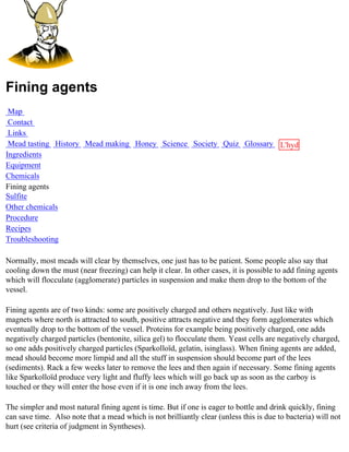 Fining agents
 Map
 Contact
 Links
 Mead tasting History Mead making Honey Science Society Quiz Glossary L'hydre
Ingredients                                                           au
Equipment                                                             miel
Chemicals
Fining agents
Sulfite
Other chemicals
Procedure
Recipes
Troubleshooting

Normally, most meads will clear by themselves, one just has to be patient. Some people also say that
cooling down the must (near freezing) can help it clear. In other cases, it is possible to add fining agents
which will flocculate (agglomerate) particles in suspension and make them drop to the bottom of the
vessel.

Fining agents are of two kinds: some are positively charged and others negatively. Just like with
magnets where north is attracted to south, positive attracts negative and they form agglomerates which
eventually drop to the bottom of the vessel. Proteins for example being positively charged, one adds
negatively charged particles (bentonite, silica gel) to flocculate them. Yeast cells are negatively charged,
so one adds positively charged particles (Sparkolloïd, gelatin, isinglass). When fining agents are added,
mead should become more limpid and all the stuff in suspension should become part of the lees
(sediments). Rack a few weeks later to remove the lees and then again if necessary. Some fining agents
like Sparkolloïd produce very light and fluffy lees which will go back up as soon as the carboy is
touched or they will enter the hose even if it is one inch away from the lees.

The simpler and most natural fining agent is time. But if one is eager to bottle and drink quickly, fining
can save time. Also note that a mead which is not brilliantly clear (unless this is due to bacteria) will not
hurt (see criteria of judgment in Syntheses).
 