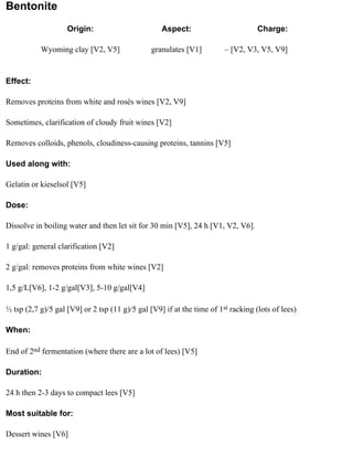 Bentonite
                    Origin:                        Aspect:                         Charge:

           Wyoming clay [V2, V5]                granulates [V1]         – [V2, V3, V5, V9]


Effect:

Removes proteins from white and rosés wines [V2, V9]

Sometimes, clarification of cloudy fruit wines [V2]

Removes colloids, phenols, cloudiness-causing proteins, tannins [V5]

Used along with:

Gelatin or kieselsol [V5]

Dose:

Dissolve in boiling water and then let sit for 30 min [V5], 24 h [V1, V2, V6].

1 g/gal: general clarification [V2]

2 g/gal: removes proteins from white wines [V2]

1,5 g/L[V6], 1-2 g/gal[V3], 5-10 g/gal[V4]

½ tsp (2,7 g)/5 gal [V9] or 2 tsp (11 g)/5 gal [V9] if at the time of 1st racking (lots of lees)

When:

End of 2nd fermentation (where there are a lot of lees) [V5]

Duration:

24 h then 2-3 days to compact lees [V5]

Most suitable for:

Dessert wines [V6]
 