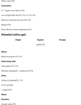 White wines [V9]

Comments:

If > 2 g/gal: loss of flavor [V2]

Lots of light fluffy lees [V2, V4, V5, V6, V9]

Removes color from red wine [V6, V9]

Benign [V9]

More efficient at room temperature [V9]

Kieselsol (silica gel)
                    Origin:                      Aspect:       Charge:

                                                 liquid [V5]      -


Effect:

Removes proteins [V2, V3]

Used along with:

After gelatin [V2, V5]

Bentonite and gelatin-> compact lees [V3]

Dose:

1ml per g of gelatin[V2, V5]

0,3-0,5 g/L[B2]

1 ml/gal [V9]

When:

Duration:

Several weeks [V5]
 