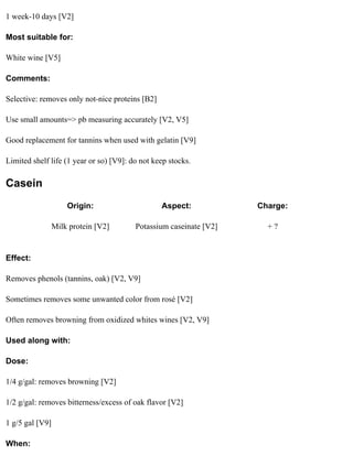 1 week-10 days [V2]

Most suitable for:

White wine [V5]

Comments:

Selective: removes only not-nice proteins [B2]

Use small amounts=> pb measuring accurately [V2, V5]

Good replacement for tannins when used with gelatin [V9]

Limited shelf life (1 year or so) [V9]: do not keep stocks.

Casein
                     Origin:                     Aspect:            Charge:

                 Milk protein [V2]       Potassium caseinate [V2]     +?


Effect:

Removes phenols (tannins, oak) [V2, V9]

Sometimes removes some unwanted color from rosé [V2]

Often removes browning from oxidized whites wines [V2, V9]

Used along with:

Dose:

1/4 g/gal: removes browning [V2]

1/2 g/gal: removes bitterness/excess of oak flavor [V2]

1 g/5 gal [V9]

When:
 