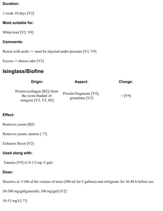 Duration:

1 week-10 days [V2]

Most suitable for:

White/rosé [V2, V9]

Comments:

Reacts with acids => must be injected under pressure [V2, V9]

Excess -> cheese odor [V2]

Isinglass/Biofine
                    Origin:                     Aspect:                       Charge:

          Protein (collagen [B2]) from
                                         Powder/fragments [V5],
              the swim bladder of                                              + [V9]
                                            granulates [V2]
             sturgeon [V2, V5, B2]


Effect:

Removes yeasts [B2]

Removes yeasts, tannins [ ??]

Exhausts flavor [V2]

Used along with:

Tannins [V9] (1/4-1/2 tsp /5 gal)

Dose:

Dissolve in 1/100 of the volume of must (200 ml for 5 gallons) and refrigerate for 36-48 h before use.

50-300 mg/gal(generally 100 mg/gal) [V2]

10-15 mg/L[ ??]
 