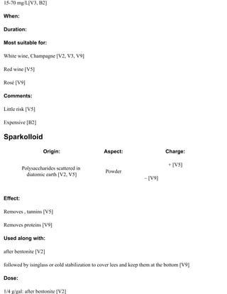 15-70 mg/L[V3, B2]

When:

Duration:

Most suitable for:

White wine, Champagne [V2, V3, V9]

Red wine [V5]

Rosé [V9]

Comments:

Little risk [V5]

Expensive [B2]

Sparkolloid
                    Origin:                     Aspect:                       Charge:

                                                                               + [V5]
          Polysaccharides scattered in
                                                 Powder
            diatomic earth [V2, V5]
                                                                    – [V9]


Effect:

Removes , tannins [V5]

Removes proteins [V9]

Used along with:

after bentonite [V2]

followed by isinglass or cold stabilization to cover lees and keep them at the bottom [V9]

Dose:

1/4 g/gal: after bentonite [V2]
 