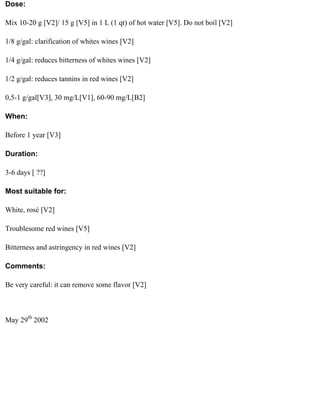 Dose:

Mix 10-20 g [V2]/ 15 g [V5] in 1 L (1 qt) of hot water [V5]. Do not boil [V2]

1/8 g/gal: clarification of whites wines [V2]

1/4 g/gal: reduces bitterness of whites wines [V2]

1/2 g/gal: reduces tannins in red wines [V2]

0,5-1 g/gal[V3], 30 mg/L[V1], 60-90 mg/L[B2]

When:

Before 1 year [V3]

Duration:

3-6 days [ ??]

Most suitable for:

White, rosé [V2]

Troublesome red wines [V5]

Bitterness and astringency in red wines [V2]

Comments:

Be very careful: it can remove some flavor [V2]



May 29th 2002
 