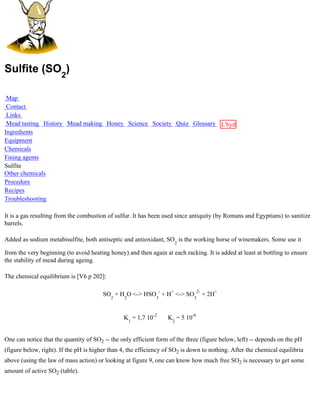 Sulfite (SO2)

 Map
 Contact
 Links
 Mead tasting History Mead making Honey Science Society Quiz Glossary L'hydre
Ingredients                                                           au
Equipment                                                             miel
Chemicals
Fining agents
Sulfite
Other chemicals
Procedure
Recipes
Troubleshooting

It is a gas resulting from the combustion of sulfur. It has been used since antiquity (by Romans and Egyptians) to sanitize
barrels.

Added as sodium metabisulfite, both antiseptic and antioxidant, SO2 is the working horse of winemakers. Some use it

from the very beginning (to avoid heating honey) and then again at each racking. It is added at least at bottling to ensure
the stability of mead during ageing.

The chemical equilibrium is [V6 p 202]:

                                        SO2 + H2O <-> HSO3- + H+ <-> SO32- + 2H+


                                                K1 = 1,7 10-2     K2 = 5 10-6


One can notice that the quantity of SO2 -- the only efficient form of the three (figure below, left) -- depends on the pH
(figure below, right). If the pH is higher than 4, the efficiency of SO2 is down to nothing. After the chemical equilibria
above (using the law of mass action) or looking at figure 9, one can know how much free SO2 is necessary to get some
amount of active SO2 (table).
 