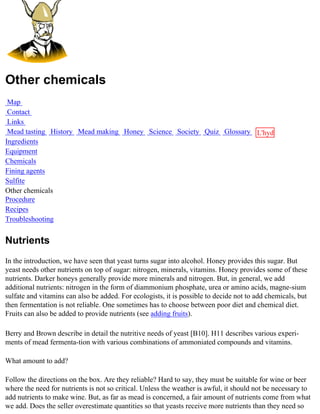 Other chemicals
 Map
 Contact
 Links
 Mead tasting History Mead making Honey Science Society Quiz Glossary L'hydre
Ingredients                                                           au
Equipment                                                             miel
Chemicals
Fining agents
Sulfite
Other chemicals
Procedure
Recipes
Troubleshooting


Nutrients
In the introduction, we have seen that yeast turns sugar into alcohol. Honey provides this sugar. But
yeast needs other nutrients on top of sugar: nitrogen, minerals, vitamins. Honey provides some of these
nutrients. Darker honeys generally provide more minerals and nitrogen. But, in general, we add
additional nutrients: nitrogen in the form of diammonium phosphate, urea or amino acids, magne-sium
sulfate and vitamins can also be added. For ecologists, it is possible to decide not to add chemicals, but
then fermentation is not reliable. One sometimes has to choose between poor diet and chemical diet.
Fruits can also be added to provide nutrients (see adding fruits).

Berry and Brown describe in detail the nutritive needs of yeast [B10]. H11 describes various experi-
ments of mead fermenta-tion with various combinations of ammoniated compounds and vitamins.

What amount to add?

Follow the directions on the box. Are they reliable? Hard to say, they must be suitable for wine or beer
where the need for nutrients is not so critical. Unless the weather is awful, it should not be necessary to
add nutrients to make wine. But, as far as mead is concerned, a fair amount of nutrients come from what
we add. Does the seller overestimate quantities so that yeasts receive more nutrients than they need so
 