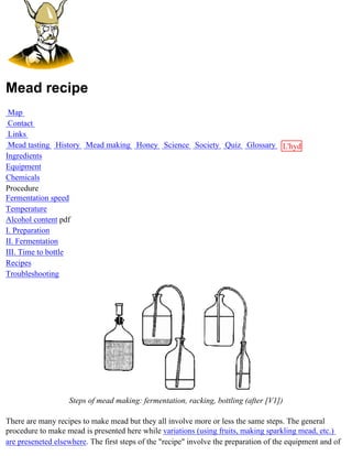 Mead recipe
 Map
 Contact
 Links
 Mead tasting History Mead making Honey Science Society Quiz Glossary L'hydre
Ingredients                                                           au
Equipment                                                             miel
Chemicals
Procedure
Fermentation speed
Temperature
Alcohol content pdf
I. Preparation
II. Fermentation
III. Time to bottle
Recipes
Troubleshooting




                   Steps of mead making: fermentation, racking, bottling (after [V1])

There are many recipes to make mead but they all involve more or less the same steps. The general
procedure to make mead is presented here while variations (using fruits, making sparkling mead, etc.)
are preseneted elsewhere. The first steps of the "recipe" involve the preparation of the equipment and of
 