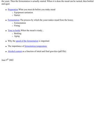 the yeast. Then the fermentation is actually started. When it is done the mead can be racked, then bottled
and aged.

    q   Preparation What you must do before you make mead
            r Equipment sanitation

            r Starter



    q   Fermentation The process by which the yeast makes mead from the honey.
            r Fermentation

            r Fining



    q   Time to bottle When the mead is ready...
           r Bottling

           r Aging



    q   Why the speed of the fermentation is important

    q   The importance of fermentation temperature

    q   Alcohol content as a function of intial and final gravities (pdf file)


June 9th 2002
 