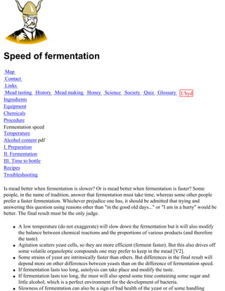 Speed of fermentation
 Map
 Contact
 Links
 Mead tasting History Mead making Honey Science Society Quiz Glossary L'hydre
Ingredients                                                           au
Equipment                                                             miel
Chemicals
Procedure
Fermentation speed
Temperature
Alcohol content pdf
I. Preparation
II. Fermentation
III. Time to bottle
Recipes
Troubleshooting

Is mead better when fermentation is slower? Or is mead better when fermentation is faster? Some
people, in the name of tradition, answer that fermentation must take time, whereas some other people
prefer a faster fermentation. Whichever prejudice one has, it should be admitted that trying and
answering this question using reasons other than "in the good old days..." or "I am in a hurry" would be
better. The final result must be the only judge.

    q   A low temperature (do not exaggerate) will slow down the fermentation but it will also modify
        the balance between chemical reactions and the proportions of various products (and therefore
        the taste).
    q   Agitation scatters yeast cells, so they are more efficient (ferment faster). But this also drives off
        some volatile organoleptic compounds one may prefer to keep in the mead [V2].
    q   Some strains of yeast are intrinsically faster than others. But differences in the final result will
        depend more on other differences between yeasts than on the difference of fermentation speed.
    q   If fermentation lasts too long, autolysis can take place and modify the taste.
    q   If fermentation lasts too long, the must will also spend some time containing some sugar and
        little alcohol, which is a perfect environment for the development of bacteria.
    q   Slowness of fermentation can also be a sign of bad health of the yeast or of some handling
 
