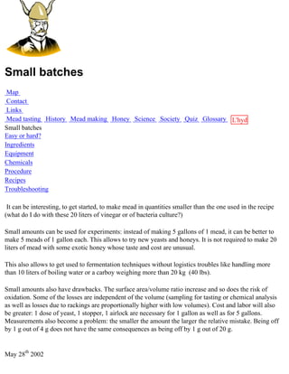 Small batches
 Map
 Contact
 Links
 Mead tasting History Mead making Honey Science Society Quiz Glossary L'hydre
Small batches                                                         au
Easy or hard?                                                         miel
Ingredients
Equipment
Chemicals
Procedure
Recipes
Troubleshooting

 It can be interesting, to get started, to make mead in quantities smaller than the one used in the recipe
(what do I do with these 20 liters of vinegar or of bacteria culture?)

Small amounts can be used for experiments: instead of making 5 gallons of 1 mead, it can be better to
make 5 meads of 1 gallon each. This allows to try new yeasts and honeys. It is not required to make 20
liters of mead with some exotic honey whose taste and cost are unusual.

This also allows to get used to fermentation techniques without logistics troubles like handling more
than 10 liters of boiling water or a carboy weighing more than 20 kg (40 lbs).

Small amounts also have drawbacks. The surface area/volume ratio increase and so does the risk of
oxidation. Some of the losses are independent of the volume (sampling for tasting or chemical analysis
as well as losses due to rackings are proportionally higher with low volumes). Cost and labor will also
be greater: 1 dose of yeast, 1 stopper, 1 airlock are necessary for 1 gallon as well as for 5 gallons.
Measurements also become a problem: the smaller the amount the larger the relative mistake. Being off
by 1 g out of 4 g does not have the same consequences as being off by 1 g out of 20 g.


May 28th 2002
 
