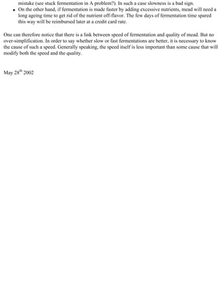 mistake (see stuck fermentation in A problem?). In such a case slowness is a bad sign.
    q   On the other hand, if fermentation is made faster by adding excessive nutrients, mead will need a
        long ageing time to get rid of the nutrient off-flavor. The few days of fermentation time spared
        this way will be reimbursed later at a credit card rate.

One can therefore notice that there is a link between speed of fermentation and quality of mead. But no
over-simplification. In order to say whether slow or fast fermentations are better, it is necessary to know
the cause of such a speed. Generally speaking, the speed itself is less important than some cause that will
modify both the speed and the quality.


May 28th 2002
 