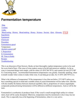 Fermentation temperature
 Map
 Contact
 Links
 Mead tasting History Mead making Honey Science Society Quiz Glossary L'hydre
Ingredients                                                           au
Equipment                                                             miel
Chemicals
Procedure
Fermentation speed
Temperature
Alcohol content pdf
I. Preparation
II. Fermentation
III. Time to bottle
Recipes
Troubleshooting

This is an obsession of beer brewers. Books on beer thoroughly explain temperature cycles to be used
for every kind of beer. (The craze of wine makers seems to be pH and moreover sulphite). As far as
wine is concerned things look simple: cold for white (15-20°C/60-70°F), and warmer for red (25°C/80°
F). Concerning mead... recommended fermentation temperatures vary greatly. Generally speaking, when
in doubt wonder what is done to make white wine. It can help get an idea. So 15-20°C (60-70°F) it is.

What is the influence of temperature? If the temperature is low (but not below 15°C/60°F unless you
have something special in mind and a suitable strain of yeast) fermentation will be rather slow. But this
will also modify the balance between chemical equilibria, that is, proportions of various organoleptic
compounds produced during fermentation will be different at different temperatures. And so will be the
taste.

Fermentation is exothermic (it produces heat). If the vessel is small enough (high surface to volume
ratio), heat will be easily dissipated. Otherwise, temperature must be monitored or else it may rise too
much. This is especially true at the beginning of fermentation, when it is very active.
 