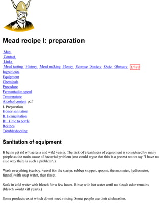 Mead recipe I: preparation
 Map
 Contact
 Links
 Mead tasting History Mead making Honey Science Society Quiz Glossary L'hydre
Ingredients                                                           au
Equipment                                                             miel
Chemicals
Procedure
Fermentation speed
Temperature
Alcohol content pdf
I. Preparation
Honey sanitation
II. Fermentation
III. Time to bottle
Recipes
Troubleshooting


Sanitation of equipment
It helps get rid of bacteria and wild yeasts. The lack of cleanliness of equipment is considered by many
people as the main cause of bacterial problem (one could argue that this is a pretext not to say "I have no
clue why there is such a problem".)

Wash everything (carboy, vessel for the starter, rubber stopper, spoons, thermometer, hydrometer,
funnel) with soap water, then rinse.

Soak in cold water with bleach for a few hours. Rinse with hot water until no bleach odor remains
(bleach would kill yeasts.)

Some products exist which do not need rinsing. Some people use their dishwasher.
 