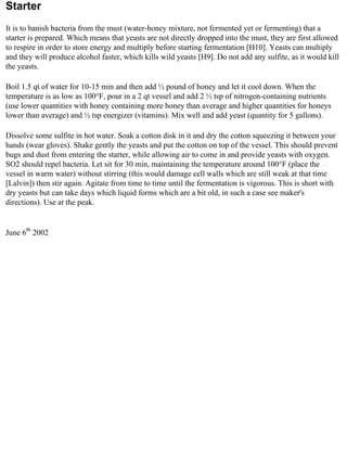 Starter
It is to banish bacteria from the must (water-honey mixture, not fermented yet or fermenting) that a
starter is prepared. Which means that yeasts are not directly dropped into the must, they are first allowed
to respire in order to store energy and multiply before starting fermentation [H10]. Yeasts can multiply
and they will produce alcohol faster, which kills wild yeasts [H9]. Do not add any sulfite, as it would kill
the yeasts.

Boil 1.5 qt of water for 10-15 min and then add ½ pound of honey and let it cool down. When the
temperature is as low as 100°F, pour in a 2 qt vessel and add 2 ½ tsp of nitrogen-containing nutrients
(use lower quantities with honey containing more honey than average and higher quantities for honeys
lower than average) and ½ tsp energizer (vitamins). Mix well and add yeast (quantity for 5 gallons).

Dissolve some sulfite in hot water. Soak a cotton disk in it and dry the cotton squeezing it between your
hands (wear gloves). Shake gently the yeasts and put the cotton on top of the vessel. This should prevent
bugs and dust from entering the starter, while allowing air to come in and provide yeasts with oxygen.
SO2 should repel bacteria. Let sit for 30 min, maintaining the temperature around 100°F (place the
vessel in warm water) without stirring (this would damage cell walls which are still weak at that time
[Lalvin]) then stir again. Agitate from time to time until the fermentation is vigorous. This is short with
dry yeasts but can take days which liquid forms which are a bit old, in such a case see maker's
directions). Use at the peak.


June 6th 2002
 