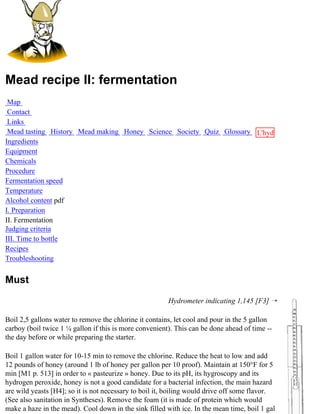 Mead recipe II: fermentation
 Map
 Contact
 Links
 Mead tasting History Mead making Honey Science Society Quiz Glossary L'hydre
Ingredients                                                           au
Equipment                                                             miel
Chemicals
Procedure
Fermentation speed
Temperature
Alcohol content pdf
I. Preparation
II. Fermentation
Judging criteria
III. Time to bottle
Recipes
Troubleshooting


Must
                                                        Hydrometer indicating 1,145 [F3] ¡

Boil 2,5 gallons water to remove the chlorine it contains, let cool and pour in the 5 gallon
carboy (boil twice 1 ¼ gallon if this is more convenient). This can be done ahead of time --
the day before or while preparing the starter.

Boil 1 gallon water for 10-15 min to remove the chlorine. Reduce the heat to low and add
12 pounds of honey (around 1 lb of honey per gallon per 10 proof). Maintain at 150°F for 5
min [M1 p. 513] in order to « pasteurize » honey. Due to its pH, its hygroscopy and its
hydrogen peroxide, honey is not a good candidate for a bacterial infection, the main hazard
are wild yeasts [H4]; so it is not necessary to boil it, boiling would drive off some flavor.
(See also sanitation in Syntheses). Remove the foam (it is made of protein which would
make a haze in the mead). Cool down in the sink filled with ice. In the mean time, boil 1 gal
 